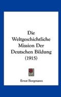 Die Weltgeschichtliche Mission Der Deutschen Bildung (1915) di Ernst Bergmann edito da Kessinger Publishing