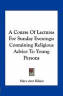 A Course of Lectures for Sunday Evenings: Containing Religious Advice to Young Persons di Mary Ann Kilner edito da Kessinger Publishing