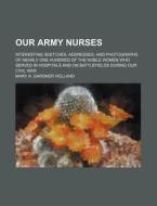 Our Army Nurses; Interesting Sketches, Addresses, And Photographs Of Nearly One Hundred Of The Noble Women Who Served In Hospitals And On Battlefields di Mary A. Gardner Holland edito da General Books Llc