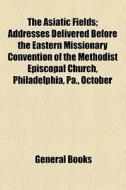 The Asiatic Fields; Addresses Delivered Before The Eastern Missionary Convention Of The Methodist Episcopal Church, Philadelphia, Pa., October edito da General Books Llc