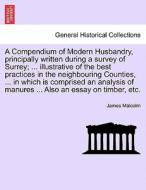 A Compendium of Modern Husbandry, principally written during a survey of Surrey; ... illustrative of the best practices  di James Malcolm edito da British Library, Historical Print Editions