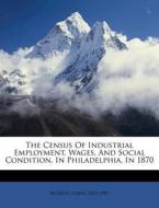The Census Of Industrial Employment, Wages, And Social Condition, In Philadelphia, In 1870 di Lorin Blodget edito da Nabu Press