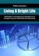 Living a Bright Life: Spirituality Is Not Beyond Our Thoughts Nor Is Thoughts Any Less Indefinable Than Spirituality. di Pablo Gonzalez edito da Createspace