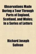 Observations Made During A Tour Through Parts Of England, Scotland, And Wales; In A Series Of Letters di Richard Joseph Sulivan edito da General Books Llc