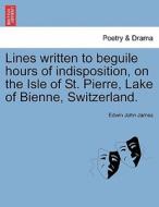 Lines written to beguile hours of indisposition, on the Isle of St. Pierre, Lake of Bienne, Switzerland. di Edwin John James edito da British Library, Historical Print Editions