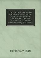 The Practical Tool-maker And Designer A Treatise Upon The Designing Of Tools And Fixtures For Machine Tools And Metal Working Machinery di Herbert S Wilson edito da Book On Demand Ltd.