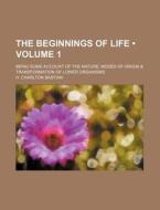 The Beginnings Of Life (volume 1); Being Some Account Of The Nature, Modes Of Origin & Transformation Of Lower Organisms di H. Charlton Bastian edito da General Books Llc