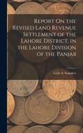 Report On the Revised Land Revenue Settlement of the Lahore District, in the Lahore Division of the Panjab di Leslie S. Saunders edito da LEGARE STREET PR