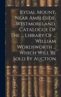Rydal Mount, Near Ambleside, Westmoreland. Catalogue Of The ... Library Of ... William Wordsworth ... Which Will Be Sold By Auction di Anonymous edito da LEGARE STREET PR