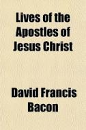 Lives Of The Apostles Of Jesus Christ di David Francis Bacon edito da General Books