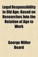 Legal Responsibility In Old Age; Based On Researches Into The Relation Of Age To Work di George Miller Beard edito da General Books Llc