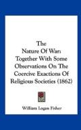 The Nature of War: Together with Some Observations on the Coercive Exactions of Religious Societies (1862) di William Logan Fisher edito da Kessinger Publishing