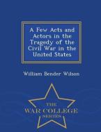 A Few Acts and Actors in the Tragedy of the Civil War in the United States - War College Series di William Bender Wilson edito da WAR COLLEGE SERIES