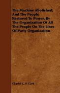 The Machine Abolished; And The People Restored To Power, By The Organization Of All The People On The Lines Of Party Org di Charles C. P. Clark edito da Clack Press