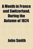 A Month In France And Switzerland, During The Autumn Of 1824 di John Smith edito da General Books Llc