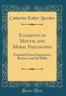 Elements of Mental and Moral Philosophy: Founded Upon Experience, Reason, and the Bible (Classic Reprint) di Catharine Esther Beecher edito da Forgotten Books