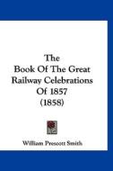 The Book of the Great Railway Celebrations of 1857 (1858) di William Prescott Smith edito da Kessinger Publishing