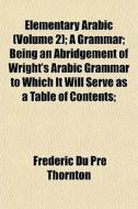 Elementary Arabic Volume 2 ; A Grammar; di Frederic Du Pre Thornton edito da General Books