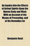 An Inquiry Into The Effects Of Ardent Spirits Upon The Human Body And Mind; With An Account Of The Means Of Preventing, And Of The Remedies For di Benjamin Rush edito da General Books Llc