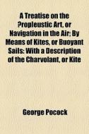 A Treatise On The Ã¯Â¿Â½ropleustic Art, Or Navigation In The Air; By Means Of Kites, Or Buoyant Sails: With A Description Of The Charvolant, Or Kite di George Pocock edito da General Books Llc