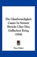 Die Glaubwurdigkeit Casars in Seinem Bericht Uber Den Gallischen Krieg (1914) di Peter Huber edito da Kessinger Publishing