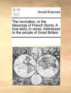 The Revolution, Or The Blessings Of French Liberty. A True Story, In Verse. Addressed To The People Of Great Britain. di Multiple Contributors edito da Gale Ecco, Print Editions