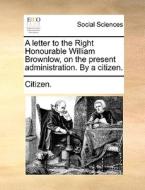 A Letter To The Right Honourable William Brownlow, On The Present Administration. By A Citizen di Citizen edito da Gale Ecco, Print Editions