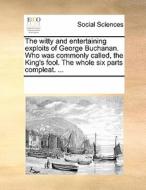 The Witty And Entertaining Exploits Of George Buchanan. Who Was Commonly Called, The King's Fool. The Whole Six Parts Compleat. di Multiple Contributors edito da Gale Ecco, Print Editions