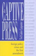 The Captive Press: Foreign Policy Crises and the First Amendment di Ted Galen Carpenter edito da Cato Institute