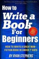 How to Write a Book for Beginners: How to Write a Great Non-Fiction Book in Under 7 Days di Ryan Stephens edito da Createspace Independent Publishing Platform