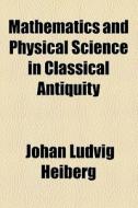 Mathematics And Physical Science In Classical Antiquity di Johan Ludvig Heiberg edito da General Books Llc