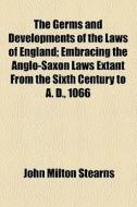 The Germs And Developments Of The Laws Of England; Embracing The Anglo-saxon Laws Extant From The Sixth Century To A. D., 1066 di John Milton Stearns edito da General Books Llc