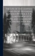 The Life of the Learned and Right Reverend Reynold Pecock, S. T. P., Lord Bishop of St. Asaph, and Chichester, in the Reign of King Henry Vi di John Lewis edito da LEGARE STREET PR