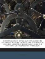 A   Short Account of the Late Application to Parliament Made by the Merchants of London Upon the Neglect of Their Trade: With the Substance of the Evi di Richard Glover edito da Nabu Press