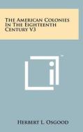 The American Colonies in the Eighteenth Century V3 di Herbert L. Osgood edito da Literary Licensing, LLC