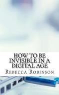 How to Be Invisible in a Digital Age: A Newbies Guide to Protecting Your Privacy in an Electronic World di Rebecca Robinson edito da Createspace