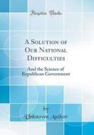 A Solution of Our National Difficulties: And the Science of Republican Government (Classic Reprint) di Unknown Author edito da Forgotten Books