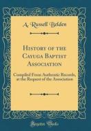 History of the Cayuga Baptist Association: Compiled from Authentic Records, at the Request of the Association (Classic Reprint) di A. Russell Belden edito da Forgotten Books