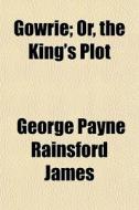 Gowrie; Or, The King's Plot di George Payne Rainsford James edito da General Books