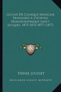 Lecons de Clinique Medicale Professees A L'Hopital Homoeopathique Saint-Jacques, 1875-1876-1877 (1877) di Pierre Jousset edito da Kessinger Publishing