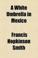 A White Umbrella In Mexico di Francis Hopkinson Smith edito da General Books Llc