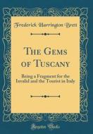 The Gems of Tuscany: Being a Fragment for the Invalid and the Tourist in Italy (Classic Reprint) di Frederick Harrington Brett edito da Forgotten Books
