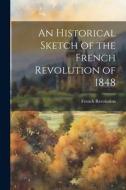 An Historical Sketch of the French Revolution of 1848 di French Revolution edito da LEGARE STREET PR
