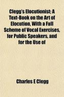 Clegg's Elocutionist; A Text-book On The di Charles E. Clegg edito da General Books
