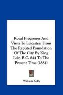 Royal Progresses and Visits to Leicester: From the Reputed Foundation of the City by King Leir, B.C. 844 to the Present Time (1884) di William Kelly edito da Kessinger Publishing