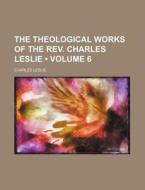 The Theological Works Of The Rev. Charles Leslie (volume 6 ) di Charles Leslie edito da General Books Llc