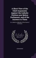 A Short View Of The Chief Arguments Against The Catholic Petition Now Before Parliament, And Of The Answers To Them di Professor John Milner edito da Palala Press