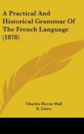 A Practical and Historical Grammar of the French Language (1878) di Charles Heron Wall edito da Kessinger Publishing