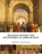 Religion Within the Boundaries of Mere Reason di James Larson edito da Createspace Independent Publishing Platform