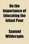 On The Importance Of Educating The Infant Poor di Samuel Wilderspin edito da General Books Llc